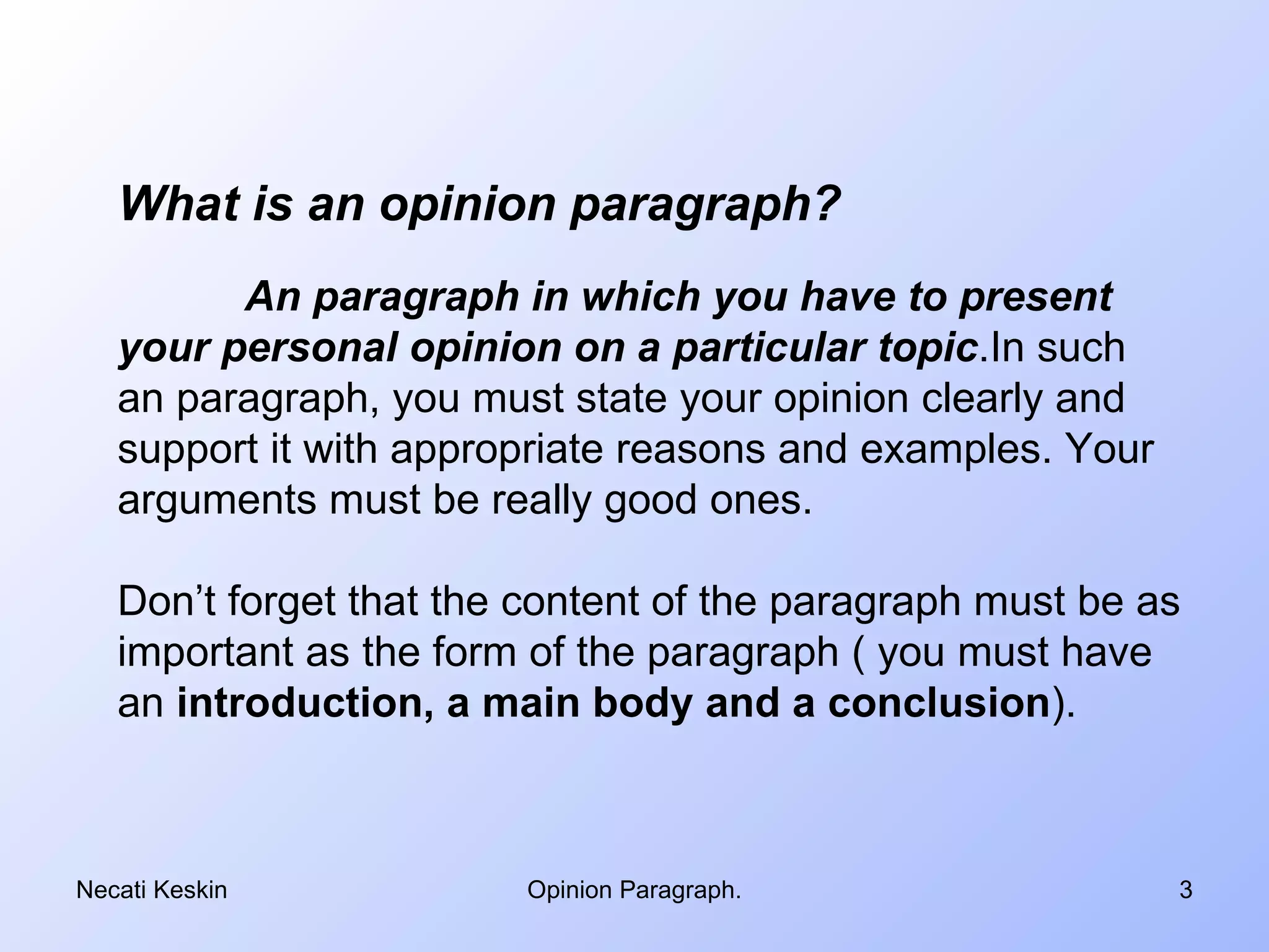 What is an opinion paragraph?
         An paragraph in which you have to present
   your personal opinion on a particular topic.In such
   an paragraph, you must state your opinion clearly and
   support it with appropriate reasons and examples. Your
   arguments must be really good ones.

   Don’t forget that the content of the paragraph must be as
   important as the form of the paragraph ( you must have
   an introduction, a main body and a conclusion).



Necati Keskin           Opinion Paragraph.                  3
 