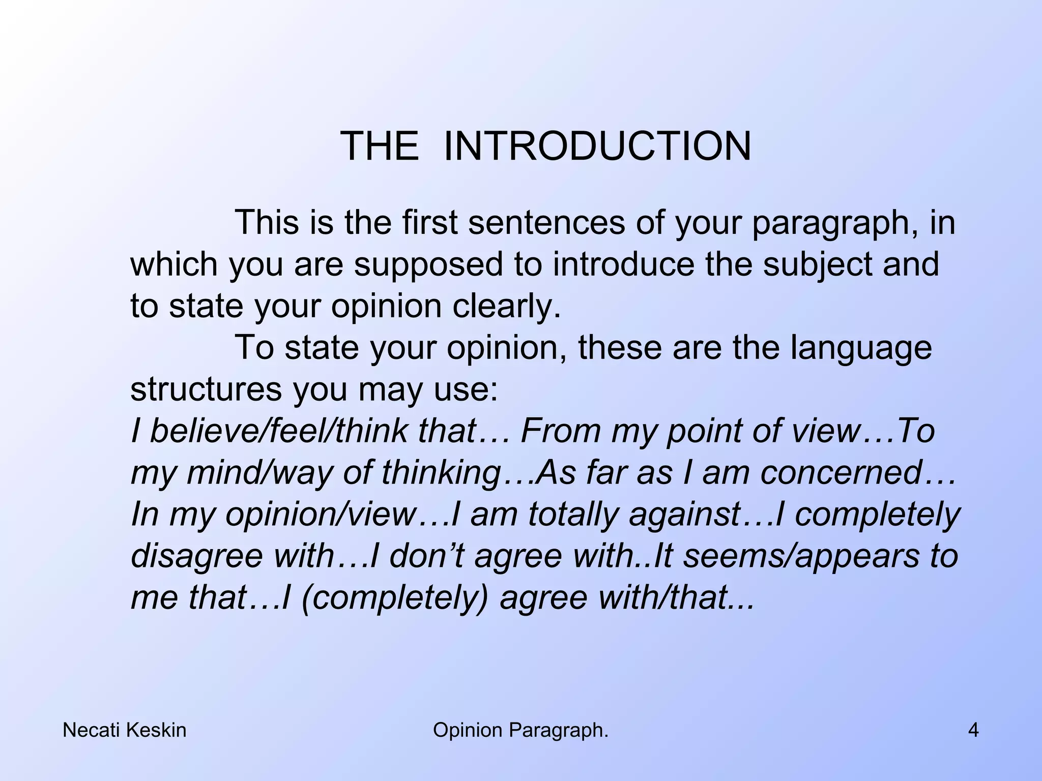 THE INTRODUCTION
               This is the first sentences of your paragraph, in
       which you are supposed to introduce the subject and
       to state your opinion clearly.
               To state your opinion, these are the language
       structures you may use:
       I believe/feel/think that… From my point of view…To
       my mind/way of thinking…As far as I am concerned…
       In my opinion/view…I am totally against…I completely
       disagree with…I don’t agree with..It seems/appears to
       me that…I (completely) agree with/that...


Necati Keskin              Opinion Paragraph.                      4
 