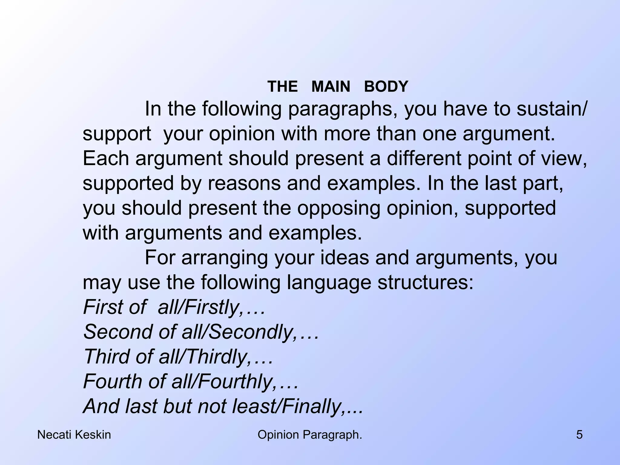 THE MAIN BODY
               In the following paragraphs, you have to sustain/
       support your opinion with more than one argument.
       Each argument should present a different point of view,
       supported by reasons and examples. In the last part,
       you should present the opposing opinion, supported
       with arguments and examples.
               For arranging your ideas and arguments, you
       may use the following language structures:
       First of all/Firstly,…
       Second of all/Secondly,…
       Third of all/Thirdly,…
       Fourth of all/Fourthly,…
       And last but not least/Finally,...
Necati Keskin             Opinion Paragraph.                  5
 
