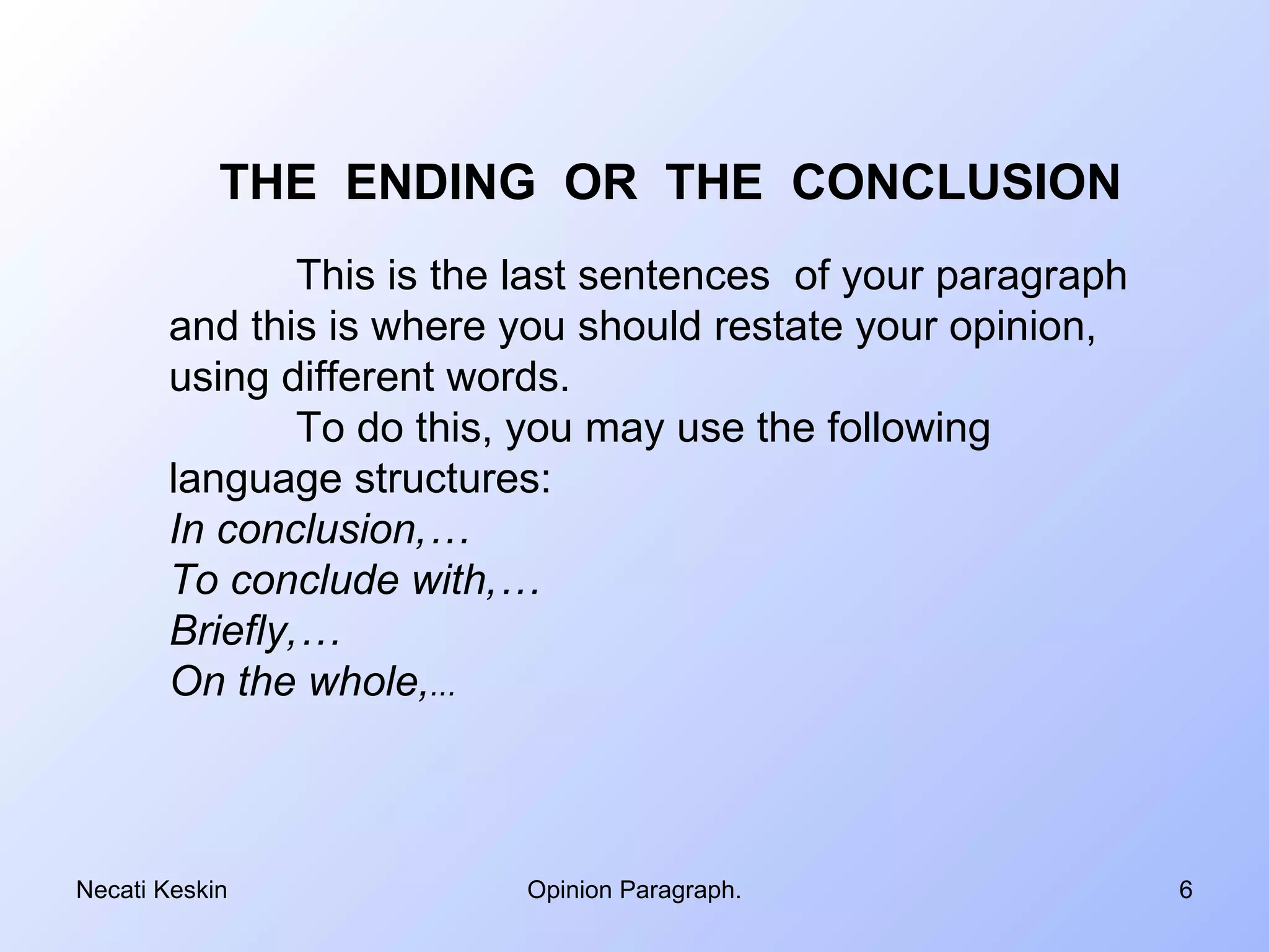THE ENDING OR THE CONCLUSION
               This is the last sentences of your paragraph
       and this is where you should restate your opinion,
       using different words.
               To do this, you may use the following
       language structures:
       In conclusion,…
       To conclude with,…
       Briefly,…
       On the whole,...



Necati Keskin             Opinion Paragraph.                  6
 