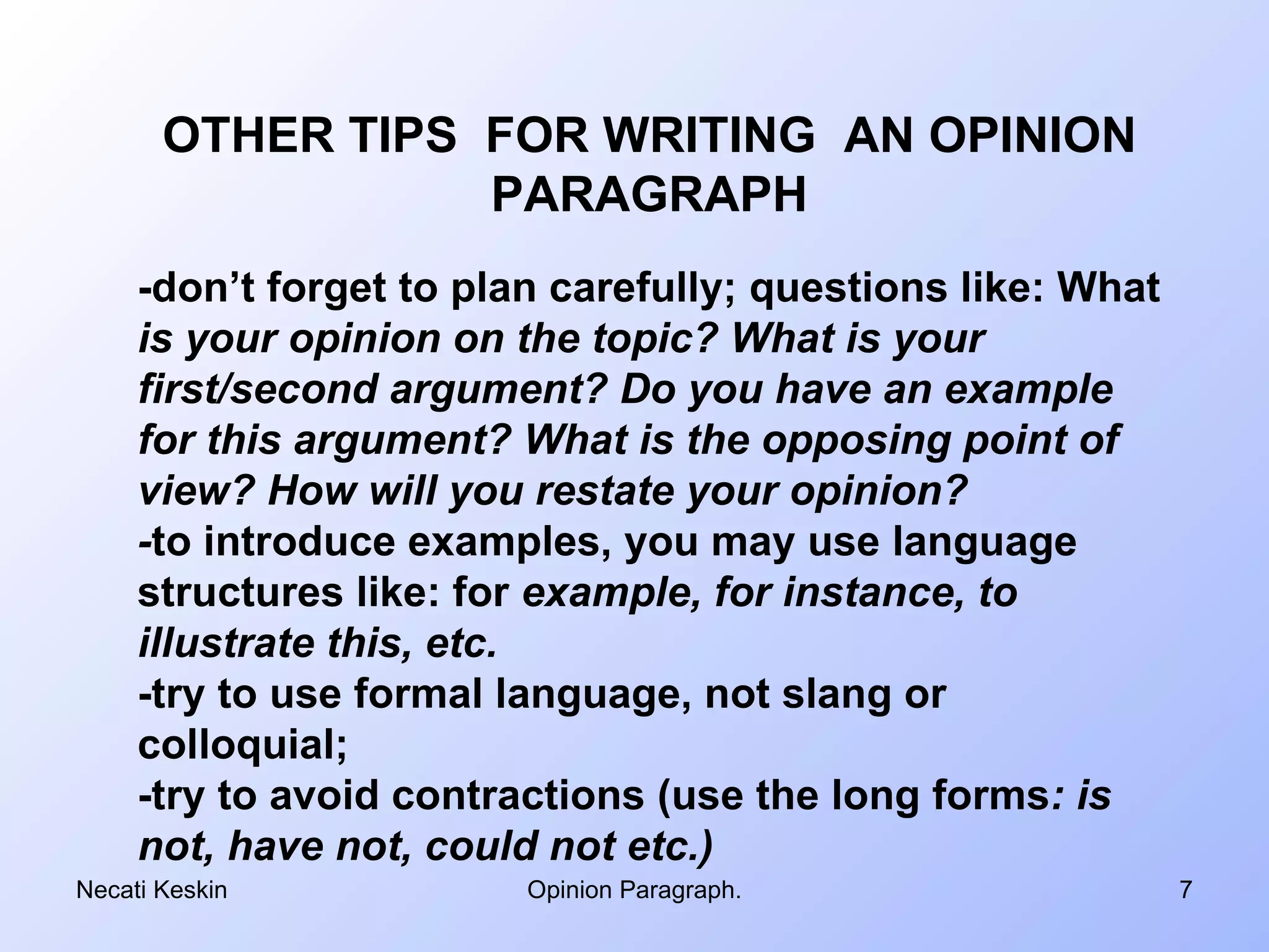 OTHER TIPS FOR WRITING AN OPINION
                  PARAGRAPH
     -don’t forget to plan carefully; questions like: What
     is your opinion on the topic? What is your
     first/second argument? Do you have an example
     for this argument? What is the opposing point of
     view? How will you restate your opinion?
     -to introduce examples, you may use language
     structures like: for example, for instance, to
     illustrate this, etc.
     -try to use formal language, not slang or
     colloquial;
     -try to avoid contractions (use the long forms: is
     not, have not, could not etc.)
Necati Keskin            Opinion Paragraph.                  7
 
