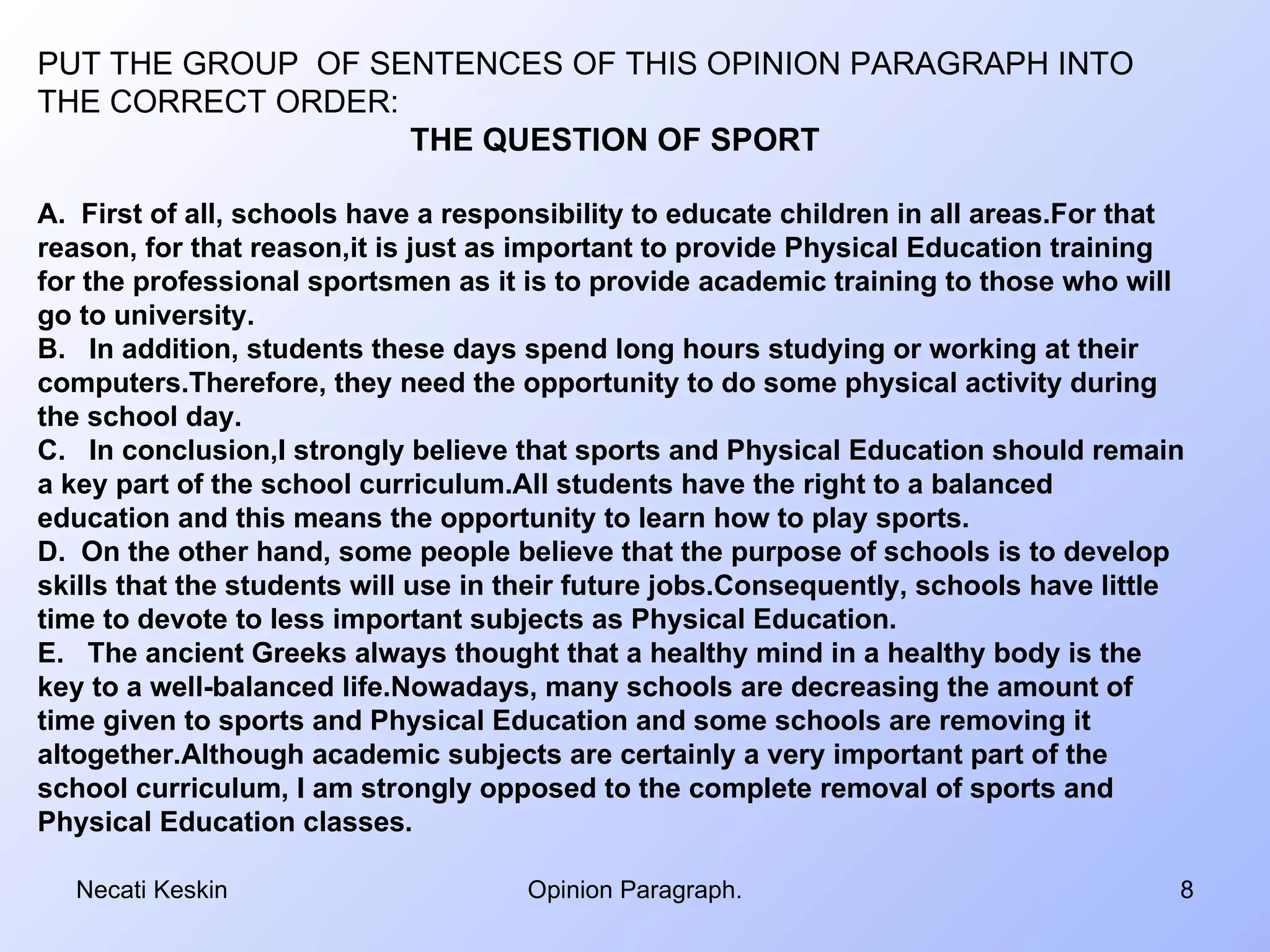 PUT THE GROUP OF SENTENCES OF THIS OPINION PARAGRAPH INTO
THE CORRECT ORDER:
                   THE QUESTION OF SPORT

A. First of all, schools have a responsibility to educate children in all areas.For that
reason, for that reason,it is just as important to provide Physical Education training
for the professional sportsmen as it is to provide academic training to those who will
go to university.
B. In addition, students these days spend long hours studying or working at their
computers.Therefore, they need the opportunity to do some physical activity during
the school day.
C. In conclusion,I strongly believe that sports and Physical Education should remain
a key part of the school curriculum.All students have the right to a balanced
education and this means the opportunity to learn how to play sports.
D. On the other hand, some people believe that the purpose of schools is to develop
skills that the students will use in their future jobs.Consequently, schools have little
time to devote to less important subjects as Physical Education.
E. The ancient Greeks always thought that a healthy mind in a healthy body is the
key to a well-balanced life.Nowadays, many schools are decreasing the amount of
time given to sports and Physical Education and some schools are removing it
altogether.Although academic subjects are certainly a very important part of the
school curriculum, I am strongly opposed to the complete removal of sports and
Physical Education classes.

  Necati Keskin                      Opinion Paragraph.                                8
 