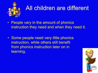 All children are different 
• People vary in the amount of phonics 
instruction they need and when they need it. 
• Some people need very little phonics 
instruction, while others still benefit 
from phonics instruction later on in 
learning. 
 