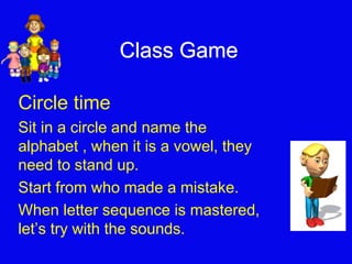 Class Game 
Circle time 
Sit in a circle and name the 
alphabet , when it is a vowel, they 
need to stand up. 
Start from who made a mistake. 
When letter sequence is mastered, 
let’s try with the sounds. 
 