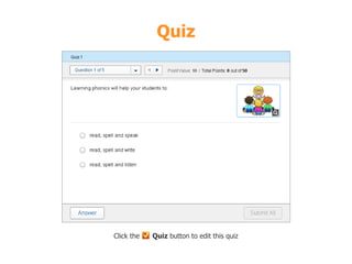 Quiz 
What we have learnt today 
• Letters and sounds 
• There are 26 letters and 44 sounds 
• Alphabetical order 
• Phonics songs 
• Practice skills 
Matching upper and lower case 
Identifying the letter 
Match letter and picture 
Click the Quiz button to edit this quiz 
