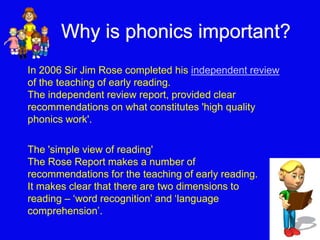 Why is phonics important? 
In 2006 Sir Jim Rose completed his independent review 
of the teaching of early reading. 
The independent review report, provided clear 
recommendations on what constitutes 'high quality 
phonics work'. 
The 'simple view of reading' 
The Rose Report makes a number of 
recommendations for the teaching of early reading. 
It makes clear that there are two dimensions to 
reading – ‘word recognition’ and ‘language 
comprehension’. 
 