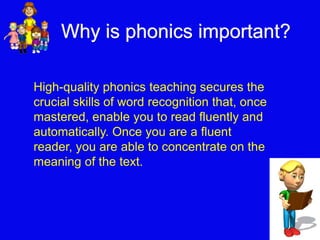 Why is phonics important? 
High-quality phonics teaching secures the 
crucial skills of word recognition that, once 
mastered, enable you to read fluently and 
automatically. Once you are a fluent 
reader, you are able to concentrate on the 
meaning of the text. 
 