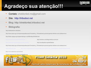 Agradeço sua atenção!!!

      Contato: sheldonled.ms@gmail.com

      Site: http://tribodoci.net

      Blog: http://sheldonled.tribodoci.net

      Biblografia:
http://softwarelivre.net/sobre/

http://www.serpro.gov.br/imprensa/publicacoes/Tema/tema_179/materias/e-possivel-ganhar-dinheiro-com-software-livre

http://listas.cipsga.org.br/pipermail/cgnu-va/2006-May/002269.html

http://br-linux.org/noticias/001010.html                       http://nerdson.com/blog/criativos-comuns/

http://www.fsf.org/campaigns/priority-projects/                http://pt.wikipedia.org/wiki/Debian

http://www.serpro.gov.br/imprensa/publicacoes/Tema/tema_179/materias/e-possivel-ganhar-dinheiro-com-software-livre

http://www.gnu.org/               http://www.creativecommons.org.br/index.php?option=com_content&task=view&id=42&Itemid=80

http://www.opensource.org/osd.html

Outras pesquisas em http://pt.wikipedia.org
 
