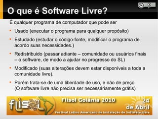 O que é Software Livre?
É qualquer programa de computador que pode ser

    Usado (executar o programa para qualquer propósito)

    Estudado (estudar o código-fonte, modificar o programa de
    acordo suas necessidades.)

    Redistribuido (passar adiante – comunidade ou usuários finais
    – o software, de modo a ajudar no progresso do SL)

    Modificado (suas alterações devem estar disponíveis a toda a
    comunidade livre).

    Porém trata-se de uma liberdade de uso, e não de preço
    (O software livre não precisa ser necessáriamente grátis)
 