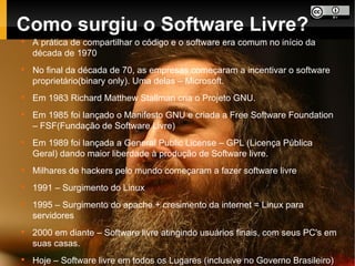 Como surgiu o Software Livre?

    A prática de compartilhar o código e o software era comum no início da
    década de 1970

    No final da década de 70, as empresas começaram a incentivar o software
    proprietário(binary only). Uma delas – Microsoft.

    Em 1983 Richard Matthew Stallman cria o Projeto GNU.

    Em 1985 foi lançado o Manifesto GNU e criada a Free Software Foundation
    – FSF(Fundação de Software Livre)

    Em 1989 foi lançada a General Public License – GPL (Licença Pública
    Geral) dando maior liberdade à produção de Software livre.

    Milhares de hackers pelo mundo começaram a fazer software livre

    1991 – Surgimento do Linux

    1995 – Surgimento do apache + cresimento da internet = Linux para
    servidores

    2000 em diante – Software livre atingindo usuários finais, com seus PC's em
    suas casas.

    Hoje – Software livre em todos os Lugares (inclusive no Governo Brasileiro)
 