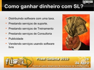 Como ganhar dinheiro com SL?


    Distribuindo software com uma taxa.

    Prestando serviços de suporte.

    Prestando serviços de Treinamento

    Prestando serviços de Consultoria

    Publicidade

    Vendendo serviços usando software
    livre
 