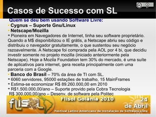 Casos de Sucesso com SL
Quem se deu bem usando Software Livre:
Cygnus – Suporte Gnu/Linux
Netscape/Mozilla

  Pioneira em Navegadores de Internet, tinha seu software proprietário.
Quando a M$ disponibilizou o IE grátis, a Netscape abriu seu código e
distribuiu o navegador gratuitamente, o que sustentou seu negócio
razoavelmente. A Netscape foi comprada pela AOL por 4 bi, que decidiu
investir somente no projeto mozilla (iniciado anteriormente pela
Netscape). Hoje a Mozila Foundation tem 30% do mercado, é uma suíte
de aplicativos para internet, gera receita principalmente com uma
parceria com a Google.
  Banco do Brasil – 70% da área de TI com SL.

  6060 servidores, 95000 estações de trabalho, 15 MainFrames

  Estima-se economizar R$ 89.260.000,00 em 2010

  R$1.500.000,00/ano – Suporte provido pela Cobra Tecnologia
 R$ 300.000,00/ano – Desenv. de software pela Politec
 