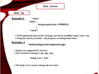 Body Section
Body tag
Example:3 <style>
body {
background-color: #99BDFF;
}
</style>
<body background=imagename.jpg>
The background color of the web page can also be modified using <style> tag.
Using the selector as<body> and property as<background color>
Example: 4
The body text is used to change the text color.
Images are supported by browser
The extension of image is .gif, .jpg, .png.
<body text = red>
 