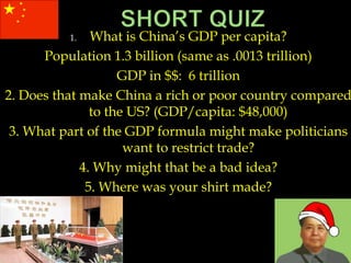 1. What is China’s GDP per capita?
Population 1.3 billion (same as .0013 trillion)
GDP in $$: 6 trillion
2. Does that make China a rich or poor country compared
to the US? (GDP/capita: $48,000)
3. What part of the GDP formula might make politicians
want to restrict trade?
4. Why might that be a bad idea?
5. Where was your shirt made?
 