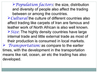 Population factors: the size, distribution
and diversity of people also affect the trading
between or among the countries.
Cultural the culture of different countries also
affect trading like carpets of Iran are famous and
leather work of North African is also well known.
Size: The highly density countries have large
internal trade and little external trade as most of
their production is consumed in local markets.
 Transportation: as compare to the earlier
times, with the development in the transportation
means like rail, ocean, air etc the trading has also
developed.
 