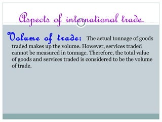 Aspects of international trade.
Volume of trade: The actual tonnage of goods
traded makes up the volume. However, services traded
cannot be measured in tonnage. Therefore, the total value
of goods and services traded is considered to be the volume
of trade.
 