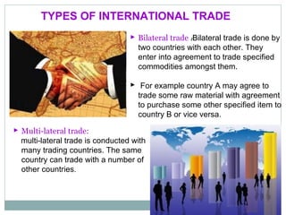  Bilateral trade :Bilateral trade is done by
two countries with each other. They
enter into agreement to trade specified
commodities amongst them.
 For example country A may agree to
trade some raw material with agreement
to purchase some other specified item to
country B or vice versa.
TYPES OF INTERNATIONAL TRADE
 Multi-lateral trade:
multi-lateral trade is conducted with
many trading countries. The same
country can trade with a number of
other countries.
 
