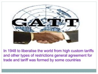 In 1948 to liberalise the world from high custom tariffs
and other types of restrictions general agreement for
trade and tariff was formed by some countries
 