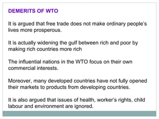 DEMERITS OF WTO
It is argued that free trade does not make ordinary people’s
lives more prosperous.
It is actually widening the gulf between rich and poor by
making rich countries more rich
The influential nations in the WTO focus on their own
commercial interests.
Moreover, many developed countries have not fully opened
their markets to products from developing countries.
It is also argued that issues of health, worker’s rights, child
labour and environment are ignored.
 