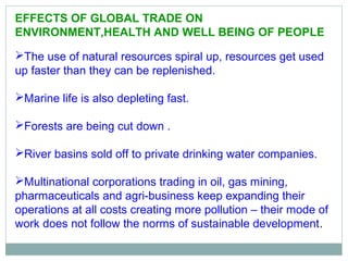 EFFECTS OF GLOBAL TRADE ON
ENVIRONMENT,HEALTH AND WELL BEING OF PEOPLE
The use of natural resources spiral up, resources get used
up faster than they can be replenished.
Marine life is also depleting fast.
Forests are being cut down .
River basins sold off to private drinking water companies.
Multinational corporations trading in oil, gas mining,
pharmaceuticals and agri-business keep expanding their
operations at all costs creating more pollution – their mode of
work does not follow the norms of sustainable development.
 
