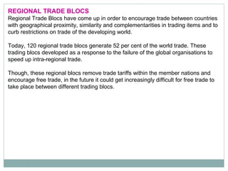 REGIONAL TRADE BLOCS
Regional Trade Blocs have come up in order to encourage trade between countries
with geographical proximity, similarity and complementarities in trading items and to
curb restrictions on trade of the developing world.
Today, 120 regional trade blocs generate 52 per cent of the world trade. These
trading blocs developed as a response to the failure of the global organisations to
speed up intra-regional trade.
Though, these regional blocs remove trade tariffs within the member nations and
encourage free trade, in the future it could get increasingly difficult for free trade to
take place between different trading blocs.
 