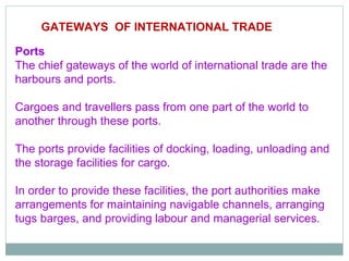 GATEWAYS OF INTERNATIONAL TRADE
S OF INTERNATIONAL TRADE
Ports
The chief gateways of the world of international trade are the
harbours and ports.
Cargoes and travellers pass from one part of the world to
another through these ports.
The ports provide facilities of docking, loading, unloading and
the storage facilities for cargo.
In order to provide these facilities, the port authorities make
arrangements for maintaining navigable channels, arranging
tugs barges, and providing labour and managerial services.
 