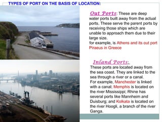 TYPES OF PORT ON THE BASIS OF LOCATION:
Inland Ports:
These ports are located away from
the sea coast. They are linked to the
sea through a river or a canal.
For example, Manchester is linked
with a canal; Memphis is located on
the river Mississippi; Rhine has
several ports like Mannheim and
Duisburg; and Kolkata is located on
the river Hoogli, a branch of the river
Ganga.
Out Ports: These are deep
water ports built away from the actual
ports. These serve the parent ports by
receiving those ships which are
unable to approach them due to their
large size.
for example, is Athens and its out port
Piraeus in Greece
 