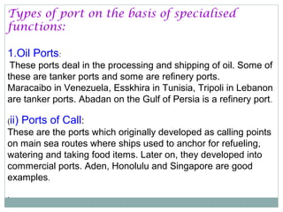 Types of port on the basis of specialised
functions:
1.Oil Ports:
These ports deal in the processing and shipping of oil. Some of
these are tanker ports and some are refinery ports.
Maracaibo in Venezuela, Esskhira in Tunisia, Tripoli in Lebanon
are tanker ports. Abadan on the Gulf of Persia is a refinery port.
(ii) Ports of Call:
These are the ports which originally developed as calling points
on main sea routes where ships used to anchor for refueling,
watering and taking food items. Later on, they developed into
commercial ports. Aden, Honolulu and Singapore are good
examples.
.
 