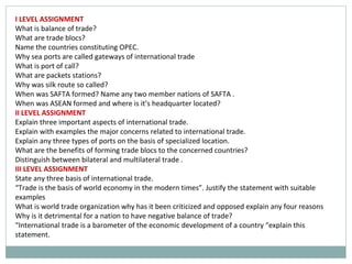 I LEVEL ASSIGNMENT
What is balance of trade?
What are trade blocs?
Name the countries constituting OPEC.
Why sea ports are called gateways of international trade
What is port of call?
What are packets stations?
Why was silk route so called?
When was SAFTA formed? Name any two member nations of SAFTA .
When was ASEAN formed and where is it’s headquarter located?
II LEVEL ASSIGNMENT
Explain three important aspects of international trade.
Explain with examples the major concerns related to international trade.
Explain any three types of ports on the basis of specialized location.
What are the benefits of forming trade blocs to the concerned countries?
Distinguish between bilateral and multilateral trade .
III LEVEL ASSIGNMENT
State any three basis of international trade.
“Trade is the basis of world economy in the modern times”. Justify the statement with suitable
examples
What is world trade organization why has it been criticized and opposed explain any four reasons
Why is it detrimental for a nation to have negative balance of trade?
“International trade is a barometer of the economic development of a country “explain this
statement.
 