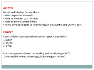 ACTIVITY
Locate and label on the world map
•Main seaports of the world
•Ports on the west coast of india
•Ports on the east coast of india
•Newly developed ports to relieve pressure on Mumbai and Chennai port.
PROJECT
Collect information about the following regional trade blocs
1.ASEAN
2. SAFTA
3. OPEC
Prepare a presentation on the working and functioning of WTO.
(hints-establishment, advantages,disadvantages,criticism)
 