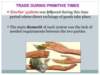 Barter system was followed during this time
period where direct exchange of goods take place.
The main demerit of such system was the lack of
needed requirements between the two parties.
TRADE DURING PRIMITIVE TIMES
 