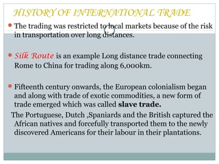 The trading was restricted to local markets because of the risk
in transportation over long distances.
Silk Route is an example Long distance trade connecting
Rome to China for trading along 6,000km.
Fifteenth century onwards, the European colonialism began
and along with trade of exotic commodities, a new form of
trade emerged which was called slave trade.
The Portuguese, Dutch ,Spaniards and the British captured the
African natives and forcefully transported them to the newly
discovered Americans for their labour in their plantations.
HISTORY OF INTERNATIONAL TRADE
 