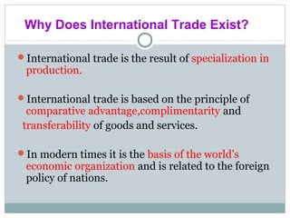 International trade is the result of specialization in
production.
International trade is based on the principle of
comparative advantage,complimentarity and
transferability of goods and services.
In modern times it is the basis of the world’s
economic organization and is related to the foreign
policy of nations.
Why Does International Trade Exist?
 