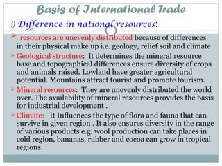 Basis of International Trade
!) Difference in national resources:
 resources are unevenly distributed because of differences
in their physical make up i.e. geology, relief soil and climate.
 Geological structure: It determines the mineral resource
base and topographical differences ensure diversity of crops
and animals raised. Lowland have greater agricultural
potential. Mountains attract tourist and promote tourism.
 Mineral resources: They are unevenly distributed the world
over. The availability of mineral resources provides the basis
for industrial development .
 Climate: It Influences the type of flora and fauna that can
survive in given region . It also ensures diversity in the range
of various products e.g. wool production can take places in
cold region, bananas, rubber and cocoa can grow in tropical
regions.
 