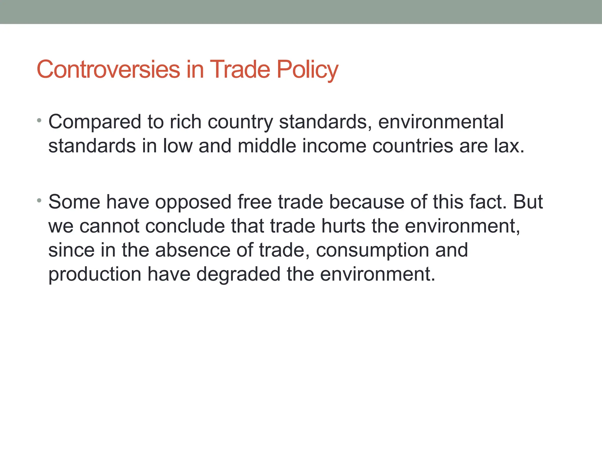 Controversies in Trade Policy
• Compared to rich country standards, environmental
standards in low and middle income countries are lax.
• Some have opposed free trade because of this fact. But
we cannot conclude that trade hurts the environment,
since in the absence of trade, consumption and
production have degraded the environment.
 