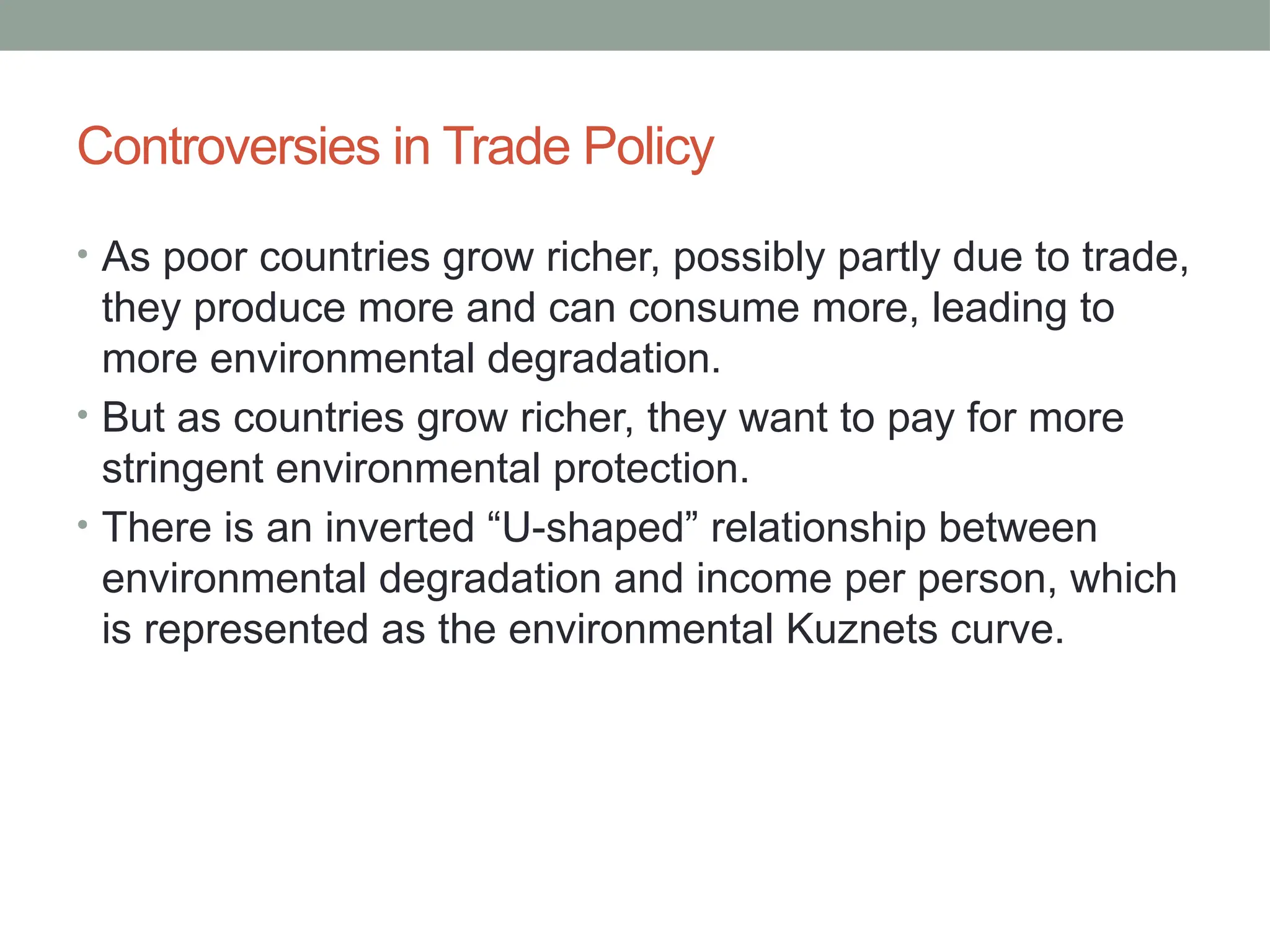 Controversies in Trade Policy
• As poor countries grow richer, possibly partly due to trade,
they produce more and can consume more, leading to
more environmental degradation.
• But as countries grow richer, they want to pay for more
stringent environmental protection.
• There is an inverted “U-shaped” relationship between
environmental degradation and income per person, which
is represented as the environmental Kuznets curve.
 