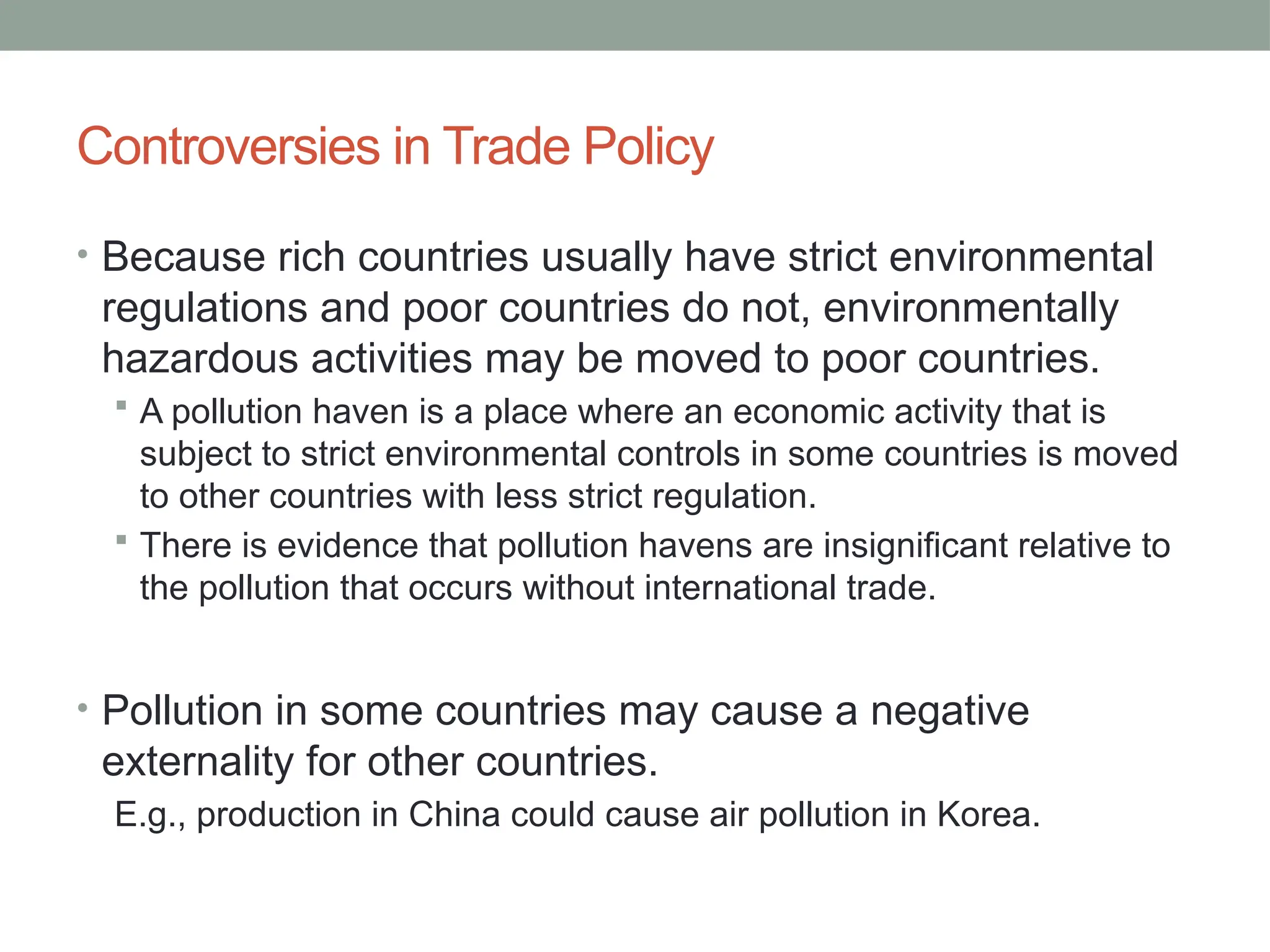 Controversies in Trade Policy
• Because rich countries usually have strict environmental
regulations and poor countries do not, environmentally
hazardous activities may be moved to poor countries.
 A pollution haven is a place where an economic activity that is
subject to strict environmental controls in some countries is moved
to other countries with less strict regulation.
 There is evidence that pollution havens are insignificant relative to
the pollution that occurs without international trade.
• Pollution in some countries may cause a negative
externality for other countries.
E.g., production in China could cause air pollution in Korea.
 