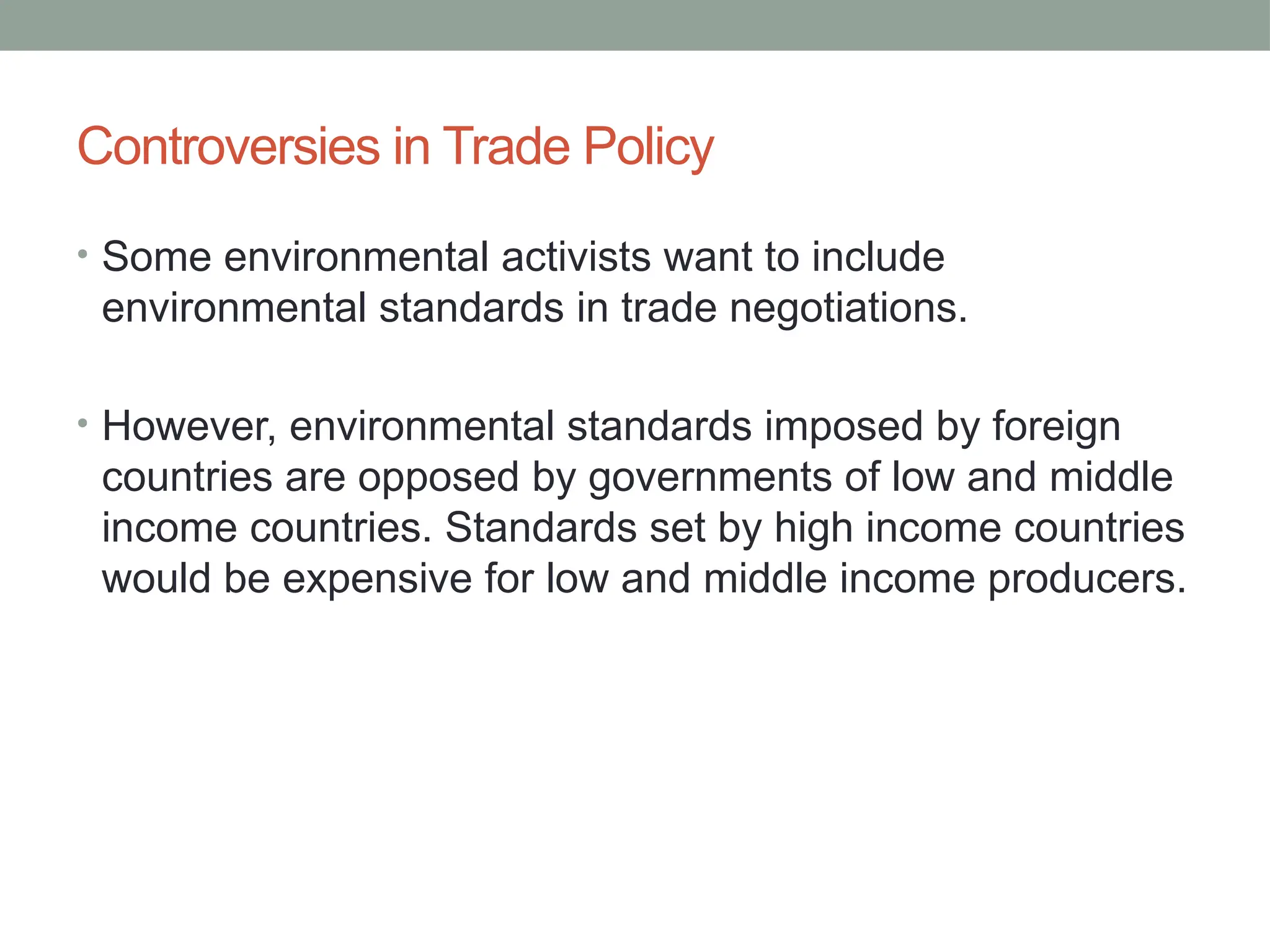 Controversies in Trade Policy
• Some environmental activists want to include
environmental standards in trade negotiations.
• However, environmental standards imposed by foreign
countries are opposed by governments of low and middle
income countries. Standards set by high income countries
would be expensive for low and middle income producers.
 