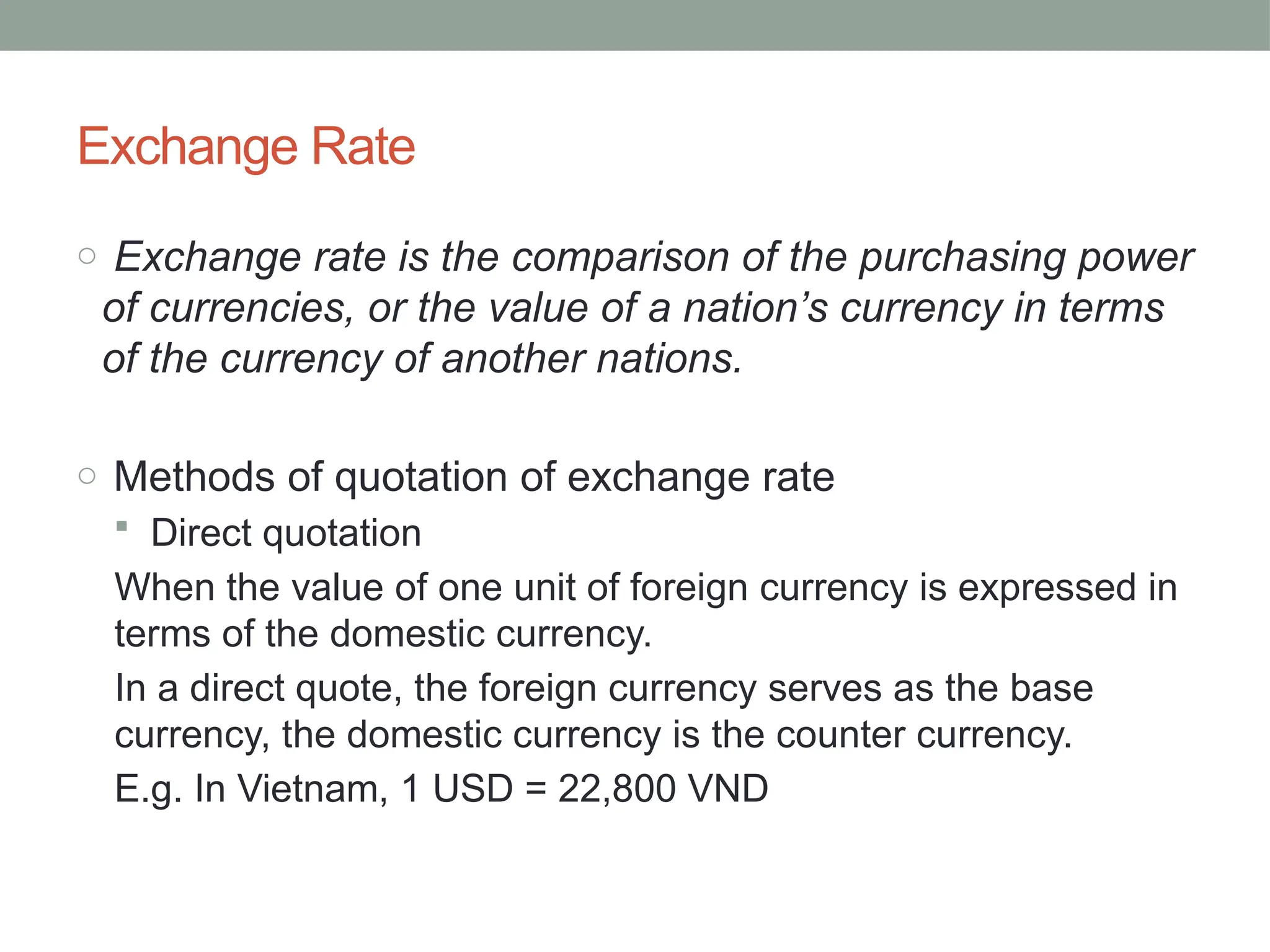 Exchange Rate
o Exchange rate is the comparison of the purchasing power
of currencies, or the value of a nation’s currency in terms
of the currency of another nations.
o Methods of quotation of exchange rate
 Direct quotation
When the value of one unit of foreign currency is expressed in
terms of the domestic currency.
In a direct quote, the foreign currency serves as the base
currency, the domestic currency is the counter currency.
E.g. In Vietnam, 1 USD = 22,800 VND
 