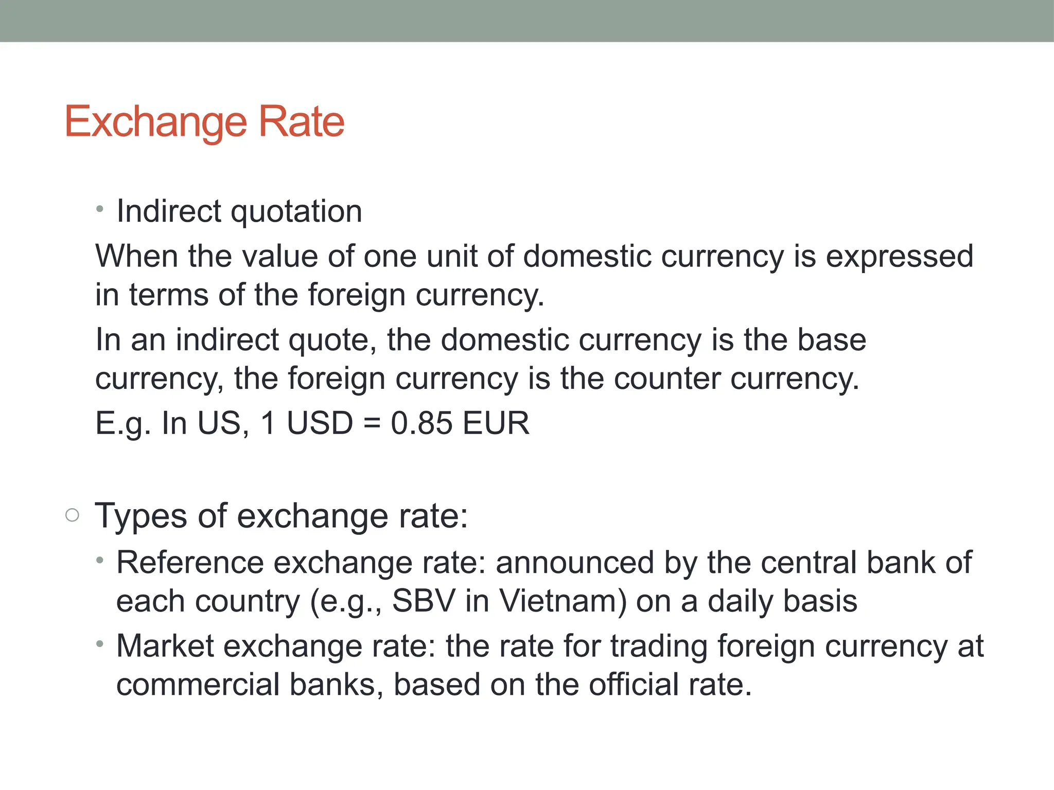 Exchange Rate
• Indirect quotation
When the value of one unit of domestic currency is expressed
in terms of the foreign currency.
In an indirect quote, the domestic currency is the base
currency, the foreign currency is the counter currency.
E.g. In US, 1 USD = 0.85 EUR
o Types of exchange rate:
• Reference exchange rate: announced by the central bank of
each country (e.g., SBV in Vietnam) on a daily basis
• Market exchange rate: the rate for trading foreign currency at
commercial banks, based on the official rate.
 