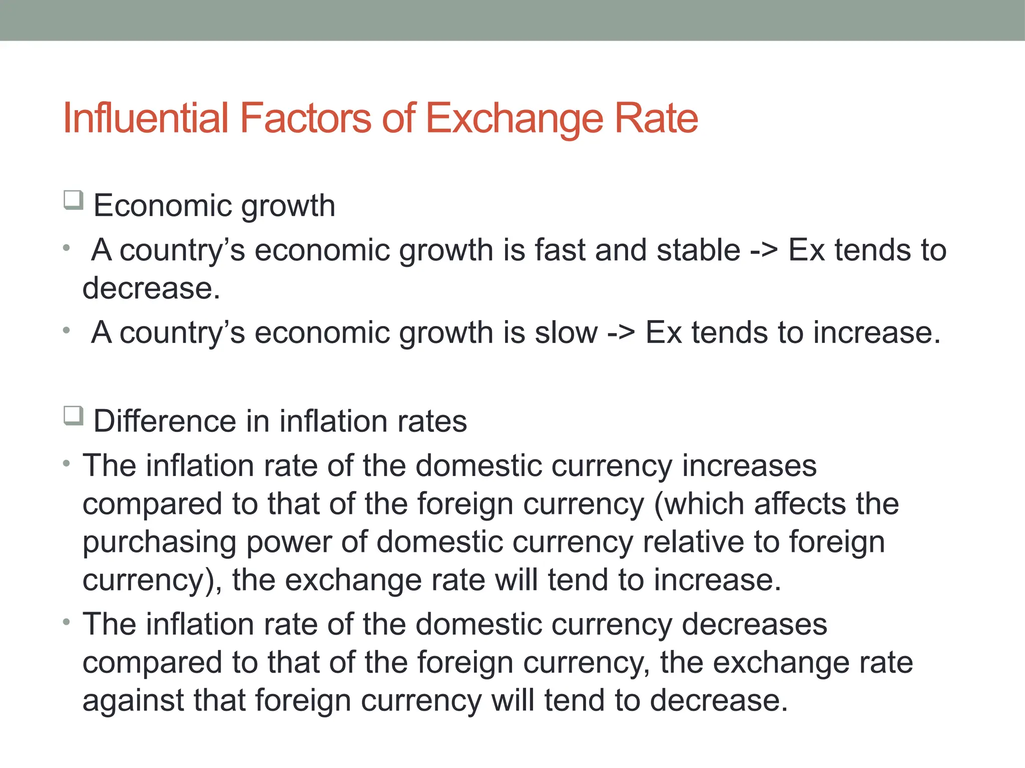 Influential Factors of Exchange Rate
 Economic growth
• A country’s economic growth is fast and stable -> Ex tends to
decrease.
• A country’s economic growth is slow -> Ex tends to increase.
 Difference in inflation rates
• The inflation rate of the domestic currency increases
compared to that of the foreign currency (which affects the
purchasing power of domestic currency relative to foreign
currency), the exchange rate will tend to increase.
• The inflation rate of the domestic currency decreases
compared to that of the foreign currency, the exchange rate
against that foreign currency will tend to decrease.
 