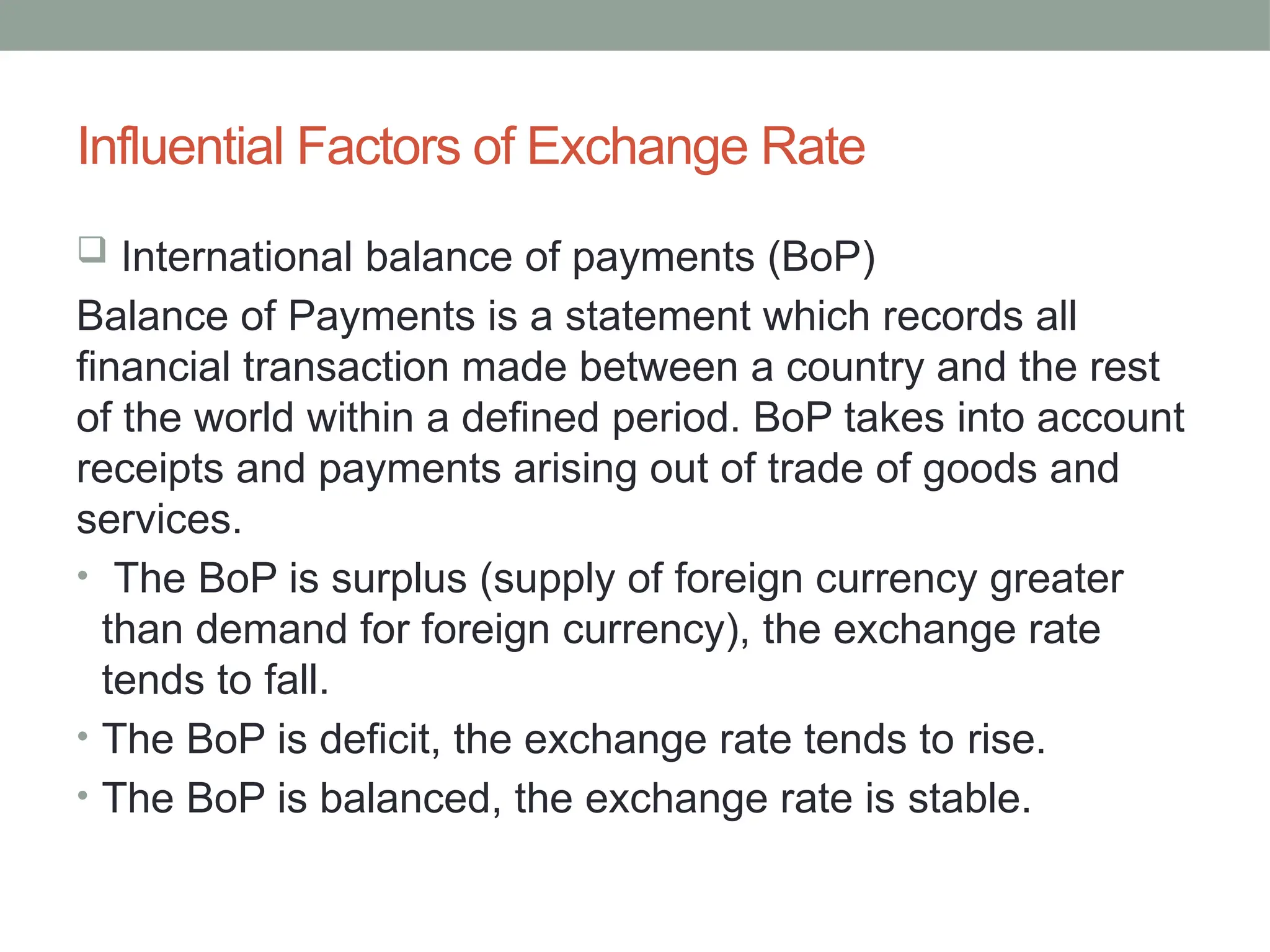 Influential Factors of Exchange Rate
 International balance of payments (BoP)
Balance of Payments is a statement which records all
financial transaction made between a country and the rest
of the world within a defined period. BoP takes into account
receipts and payments arising out of trade of goods and
services.
• The BoP is surplus (supply of foreign currency greater
than demand for foreign currency), the exchange rate
tends to fall.
• The BoP is deficit, the exchange rate tends to rise.
• The BoP is balanced, the exchange rate is stable.
 
