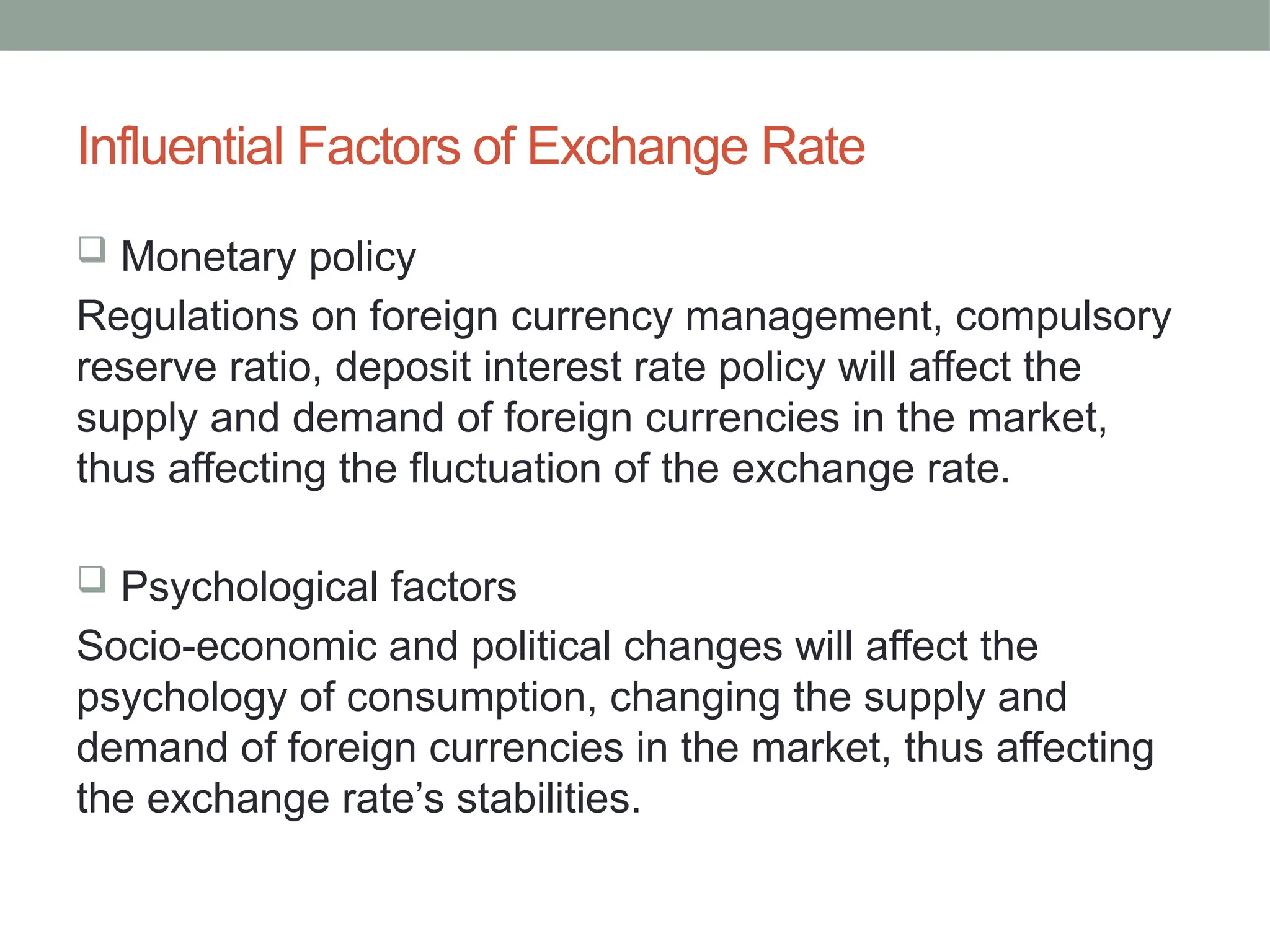 Influential Factors of Exchange Rate
 Monetary policy
Regulations on foreign currency management, compulsory
reserve ratio, deposit interest rate policy will affect the
supply and demand of foreign currencies in the market,
thus affecting the fluctuation of the exchange rate.
 Psychological factors
Socio-economic and political changes will affect the
psychology of consumption, changing the supply and
demand of foreign currencies in the market, thus affecting
the exchange rate’s stabilities.
 