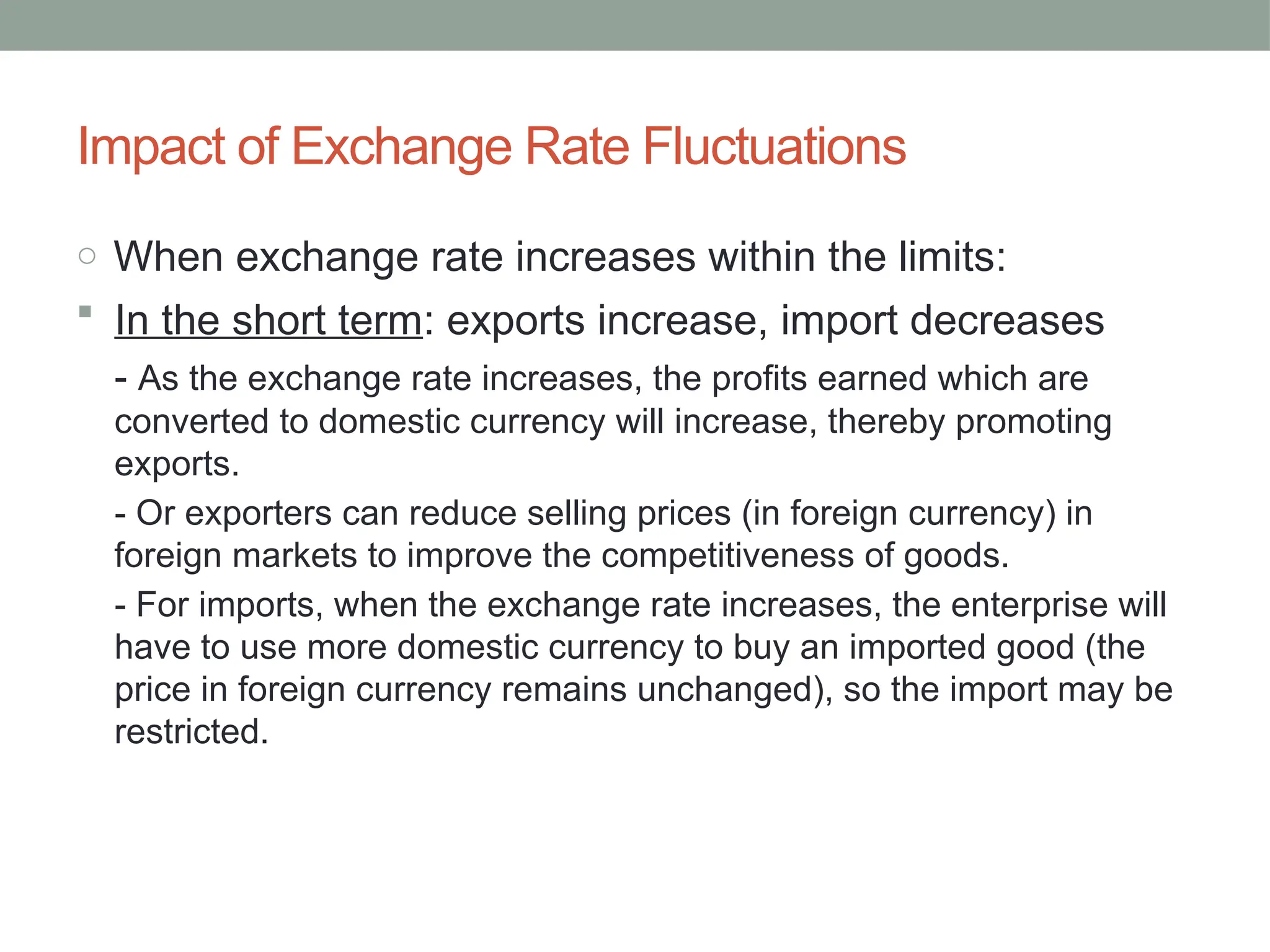 Impact of Exchange Rate Fluctuations
o When exchange rate increases within the limits:
 In the short term: exports increase, import decreases
- As the exchange rate increases, the profits earned which are
converted to domestic currency will increase, thereby promoting
exports.
- Or exporters can reduce selling prices (in foreign currency) in
foreign markets to improve the competitiveness of goods.
- For imports, when the exchange rate increases, the enterprise will
have to use more domestic currency to buy an imported good (the
price in foreign currency remains unchanged), so the import may be
restricted.
 