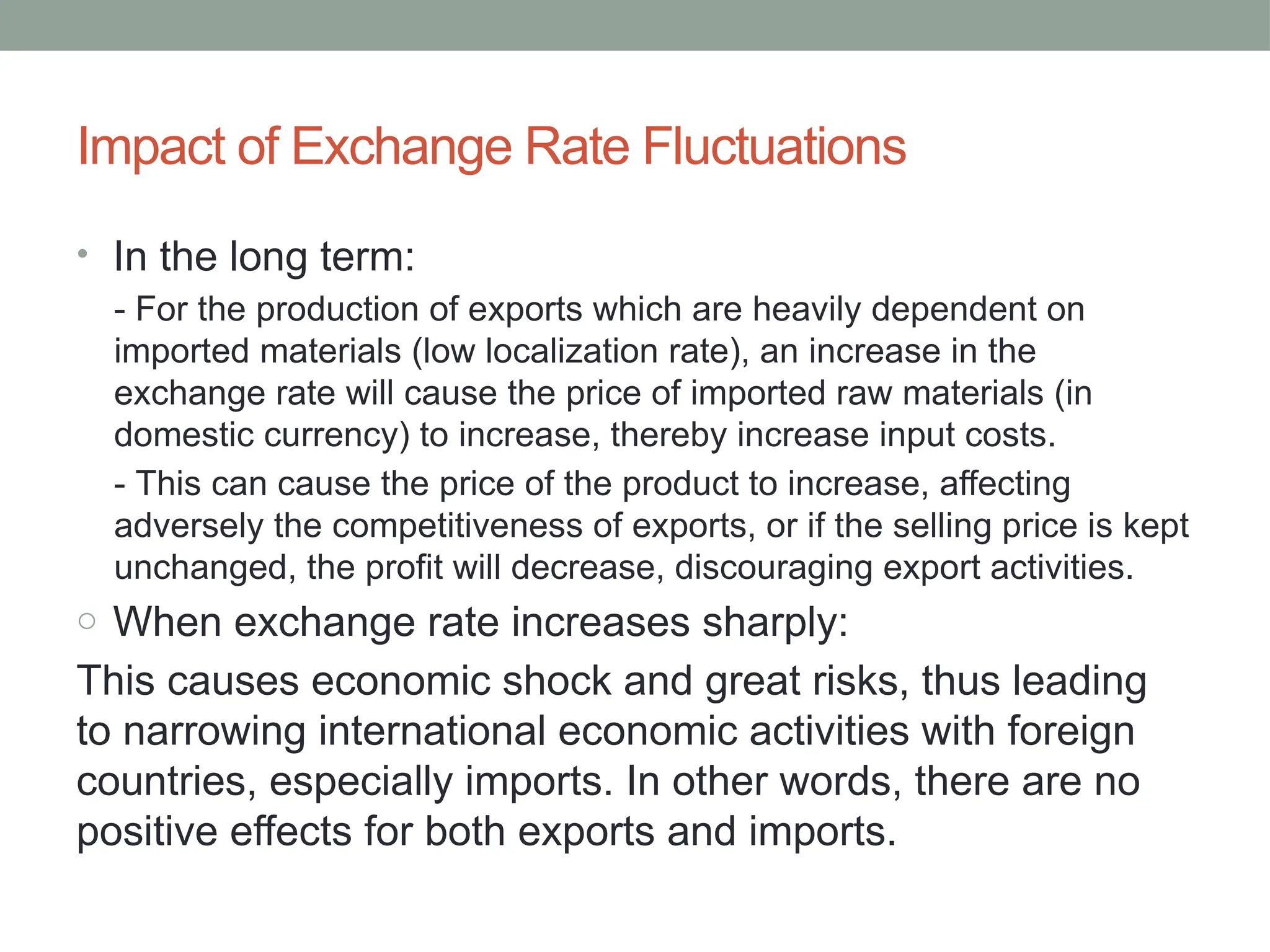Impact of Exchange Rate Fluctuations
• In the long term:
- For the production of exports which are heavily dependent on
imported materials (low localization rate), an increase in the
exchange rate will cause the price of imported raw materials (in
domestic currency) to increase, thereby increase input costs.
- This can cause the price of the product to increase, affecting
adversely the competitiveness of exports, or if the selling price is kept
unchanged, the profit will decrease, discouraging export activities.
o When exchange rate increases sharply:
This causes economic shock and great risks, thus leading
to narrowing international economic activities with foreign
countries, especially imports. In other words, there are no
positive effects for both exports and imports.
 