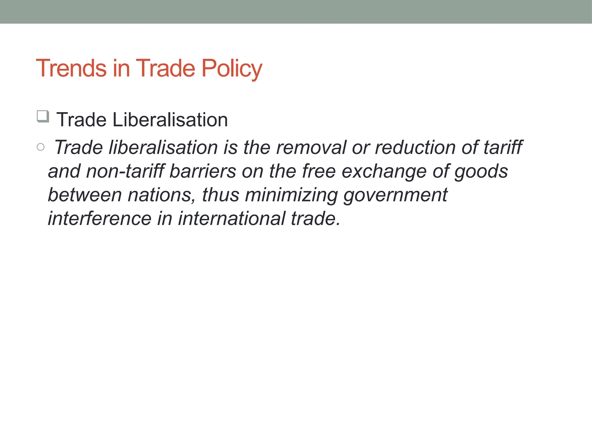 Trends in Trade Policy
 Trade Liberalisation
o Trade liberalisation is the removal or reduction of tariff
and non-tariff barriers on the free exchange of goods
between nations, thus minimizing government
interference in international trade.
 