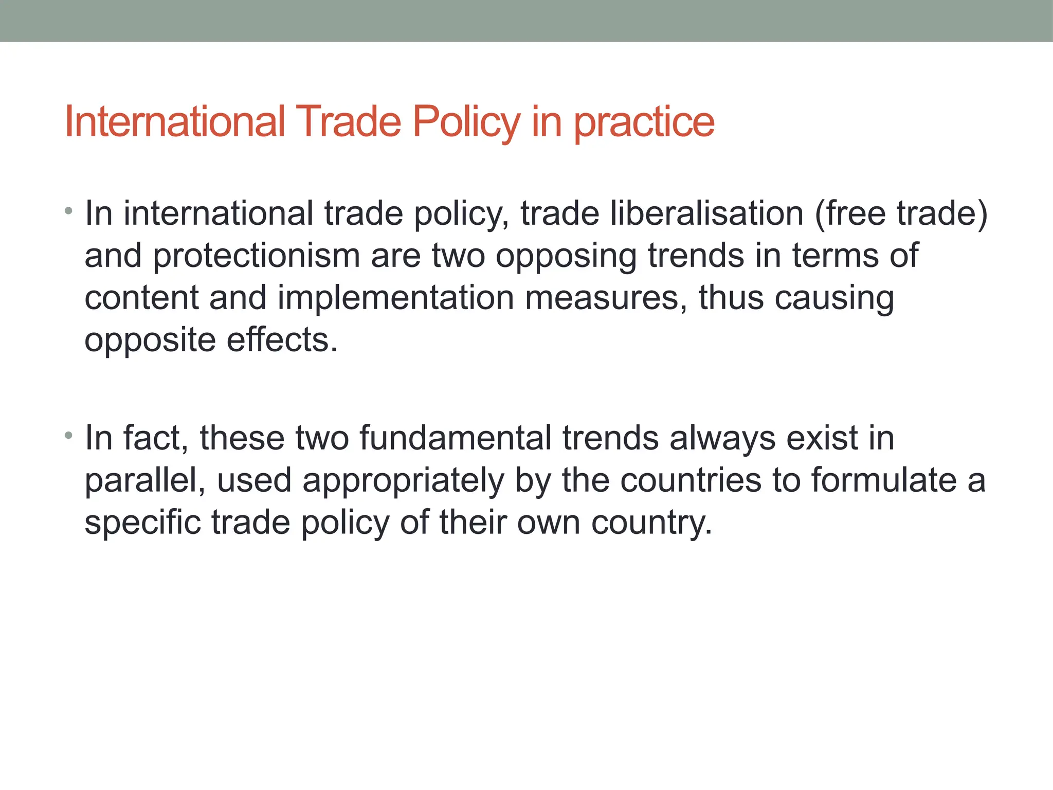 International Trade Policy in practice
• In international trade policy, trade liberalisation (free trade)
and protectionism are two opposing trends in terms of
content and implementation measures, thus causing
opposite effects.
• In fact, these two fundamental trends always exist in
parallel, used appropriately by the countries to formulate a
specific trade policy of their own country.
 
