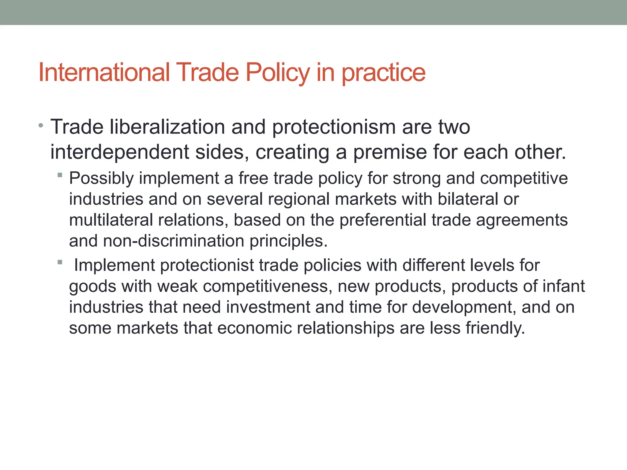 International Trade Policy in practice
• Trade liberalization and protectionism are two
interdependent sides, creating a premise for each other.
 Possibly implement a free trade policy for strong and competitive
industries and on several regional markets with bilateral or
multilateral relations, based on the preferential trade agreements
and non-discrimination principles.
 Implement protectionist trade policies with different levels for
goods with weak competitiveness, new products, products of infant
industries that need investment and time for development, and on
some markets that economic relationships are less friendly.
 
