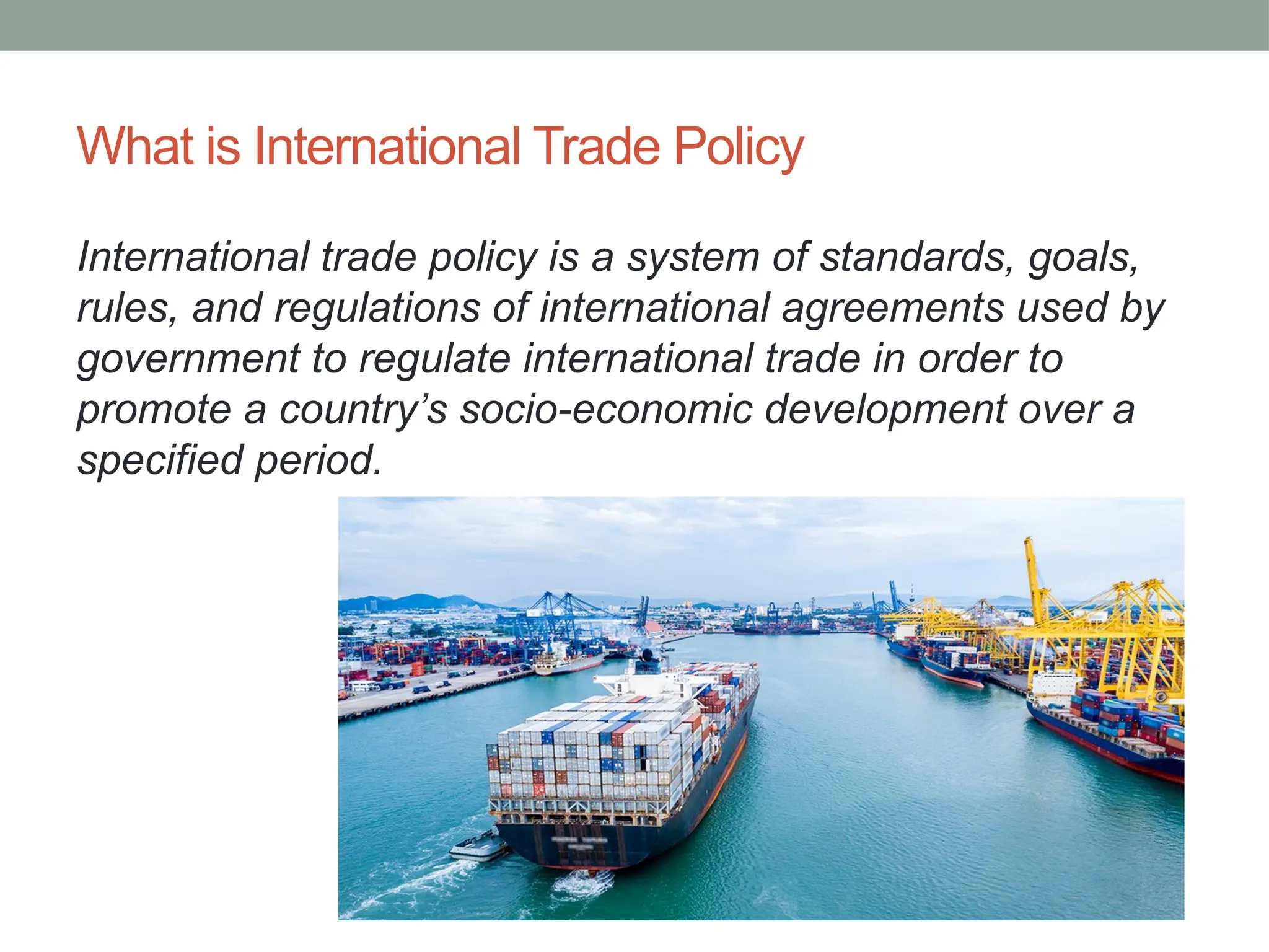 What is International Trade Policy
International trade policy is a system of standards, goals,
rules, and regulations of international agreements used by
government to regulate international trade in order to
promote a country’s socio-economic development over a
specified period.
 
