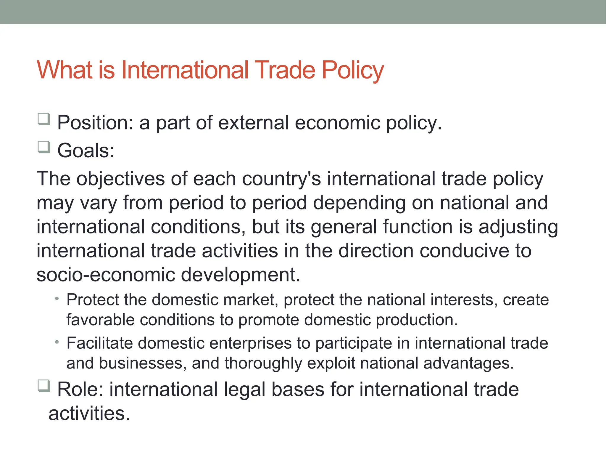 What is International Trade Policy
 Position: a part of external economic policy.
 Goals:
The objectives of each country's international trade policy
may vary from period to period depending on national and
international conditions, but its general function is adjusting
international trade activities in the direction conducive to
socio-economic development.
• Protect the domestic market, protect the national interests, create
favorable conditions to promote domestic production.
• Facilitate domestic enterprises to participate in international trade
and businesses, and thoroughly exploit national advantages.
 Role: international legal bases for international trade
activities.
 